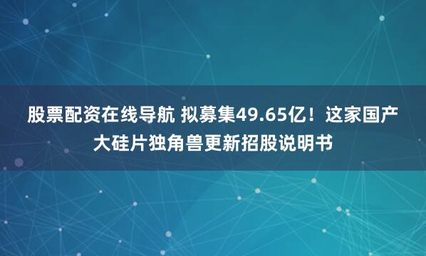 股票配资在线导航 拟募集49.65亿！这家国产大硅片独角兽更新招股说明书