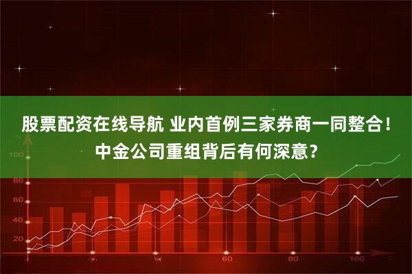 股票配资在线导航 业内首例三家券商一同整合！中金公司重组背后有何深意？
