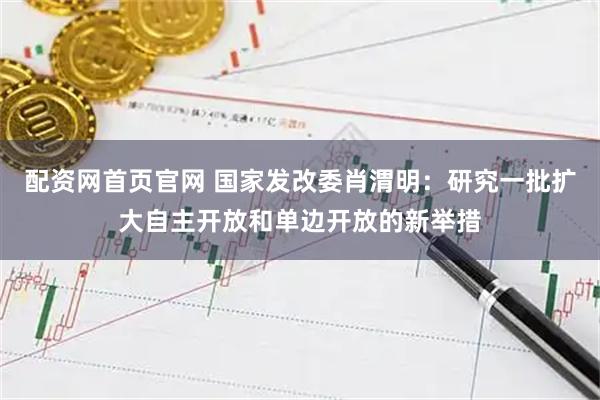配资网首页官网 国家发改委肖渭明：研究一批扩大自主开放和单边开放的新举措