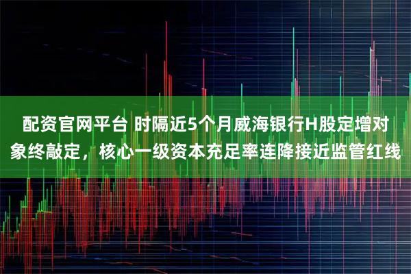配资官网平台 时隔近5个月威海银行H股定增对象终敲定，核心一级资本充足率连降接近监管红线