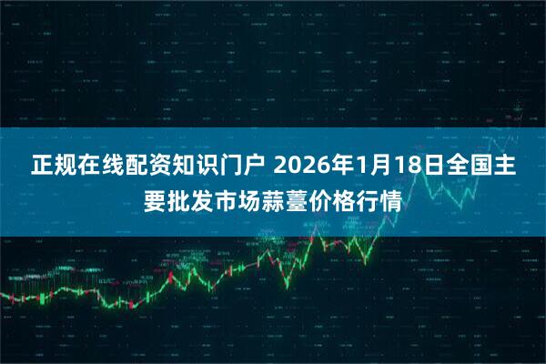 正规在线配资知识门户 2026年1月18日全国主要批发市场蒜薹价格行情