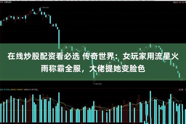 在线炒股配资看必选 传奇世界：女玩家用流星火雨称霸全服，大佬提她变脸色