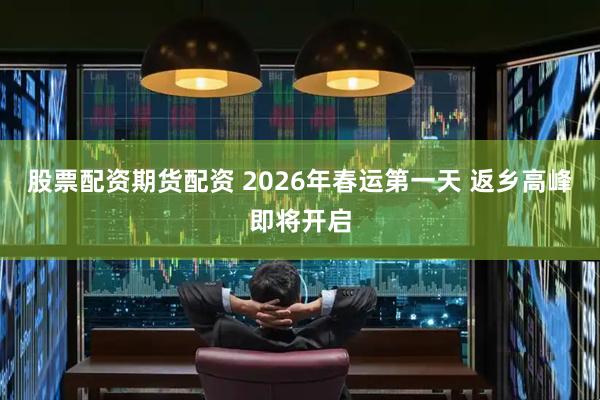 股票配资期货配资 2026年春运第一天 返乡高峰即将开启