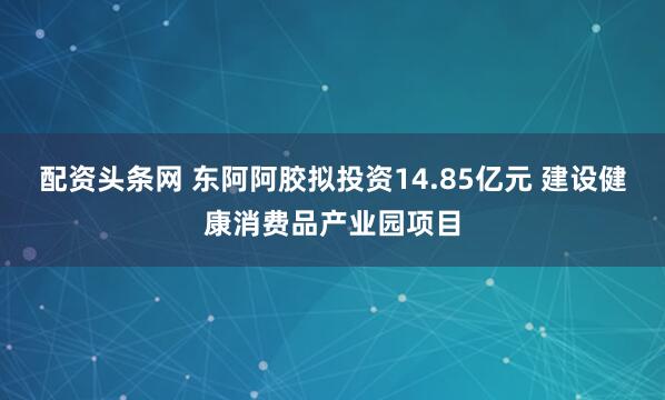 配资头条网 东阿阿胶拟投资14.85亿元 建设健康消费品产业园项目