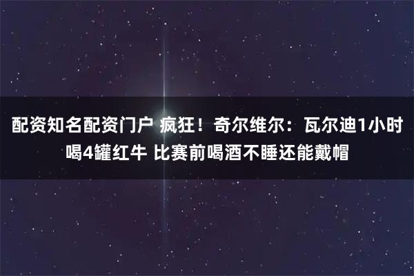 配资知名配资门户 疯狂！奇尔维尔：瓦尔迪1小时喝4罐红牛 比赛前喝酒不睡还能戴帽