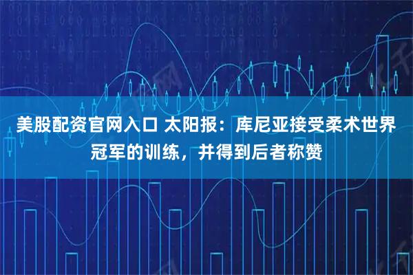 美股配资官网入口 太阳报：库尼亚接受柔术世界冠军的训练，并得到后者称赞