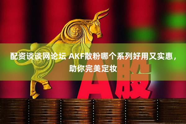 配资谈谈网论坛 AKF散粉哪个系列好用又实惠，助你完美定妆
