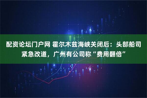 配资论坛门户网 霍尔木兹海峡关闭后：头部船司紧急改道，广州有公司称“费用翻倍”