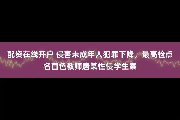 配资在线开户 侵害未成年人犯罪下降，最高检点名百色教师唐某性侵学生案
