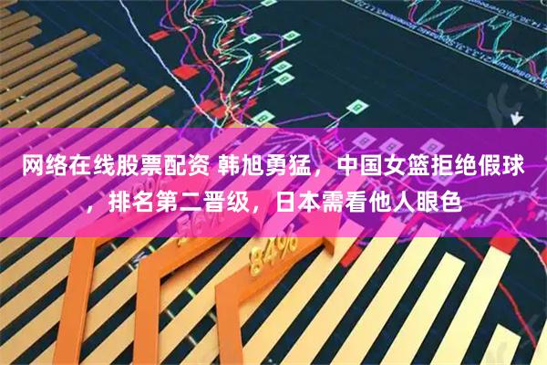 网络在线股票配资 韩旭勇猛，中国女篮拒绝假球，排名第二晋级，日本需看他人眼色