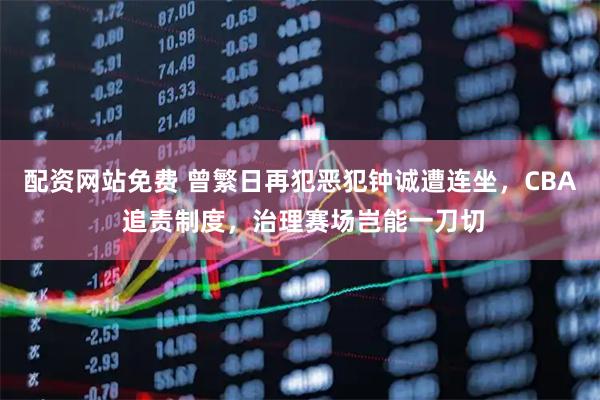 配资网站免费 曾繁日再犯恶犯钟诚遭连坐，CBA 追责制度，治理赛场岂能一刀切