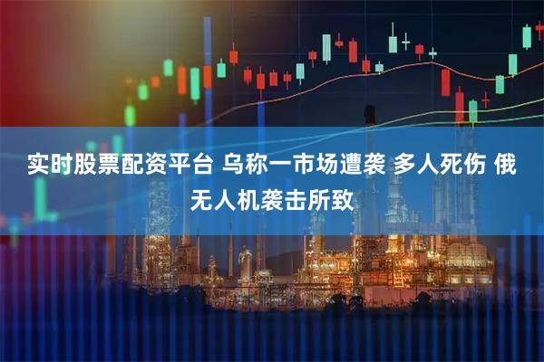 实时股票配资平台 乌称一市场遭袭 多人死伤 俄无人机袭击所致