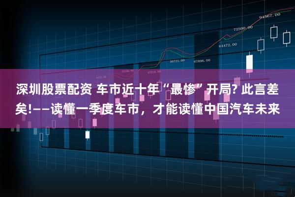 深圳股票配资 车市近十年“最惨”开局? 此言差矣!——读懂一季度车市，才能读懂中国汽车未来