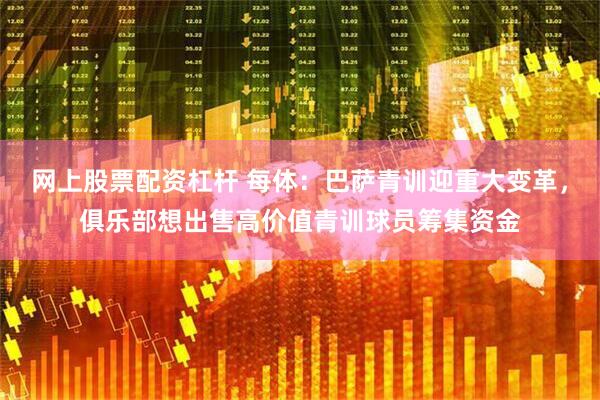 网上股票配资杠杆 每体：巴萨青训迎重大变革，俱乐部想出售高价值青训球员筹集资金