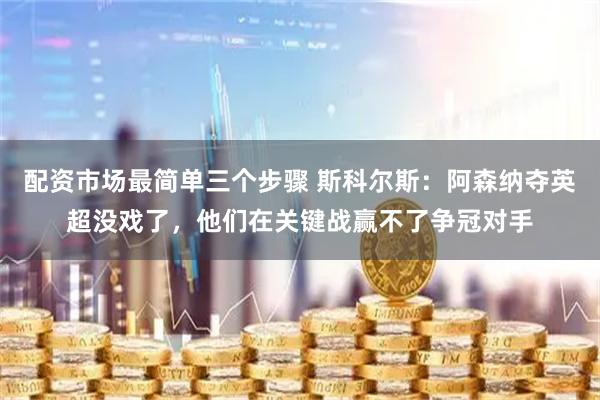 配资市场最简单三个步骤 斯科尔斯：阿森纳夺英超没戏了，他们在关键战赢不了争冠对手