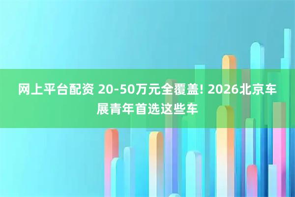 网上平台配资 20-50万元全覆盖! 2026北京车展青年首选这些车