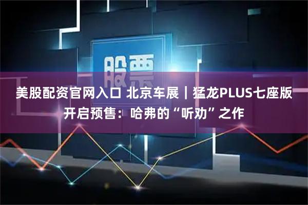美股配资官网入口 北京车展｜猛龙PLUS七座版开启预售：哈弗的“听劝”之作