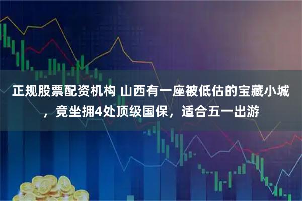 正规股票配资机构 山西有一座被低估的宝藏小城，竟坐拥4处顶级国保，适合五一出游