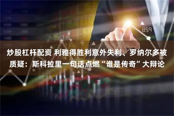 炒股杠杆配资 利雅得胜利意外失利、罗纳尔多被质疑：斯科拉里一句话点燃“谁是传奇”大辩论