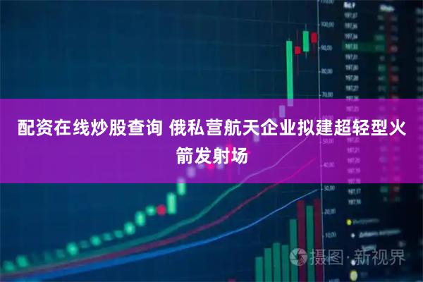 配资在线炒股查询 俄私营航天企业拟建超轻型火箭发射场