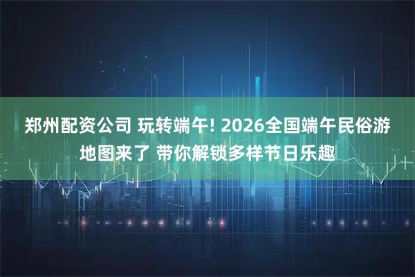 郑州配资公司 玩转端午! 2026全国端午民俗游地图来了 带你解锁多样节日乐趣