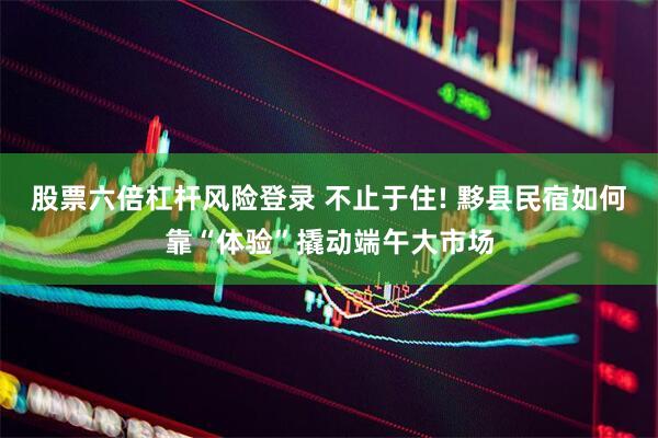 股票六倍杠杆风险登录 不止于住! 黟县民宿如何靠“体验”撬动端午大市场