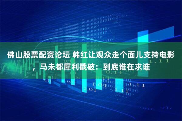 佛山股票配资论坛 韩红让观众走个面儿支持电影，马未都犀利戳破：到底谁在求谁