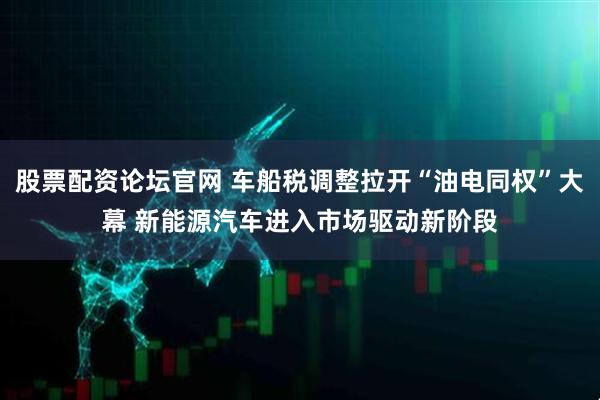 股票配资论坛官网 车船税调整拉开“油电同权”大幕 新能源汽车进入市场驱动新阶段