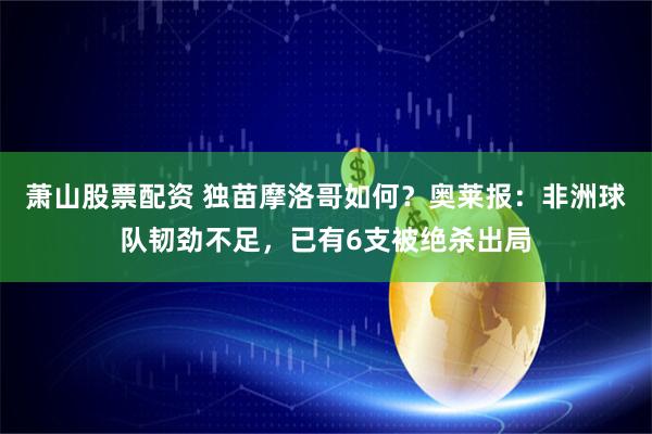 萧山股票配资 独苗摩洛哥如何？奥莱报：非洲球队韧劲不足，已有6支被绝杀出局