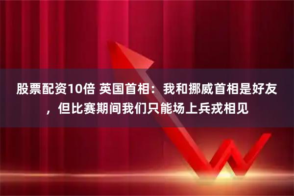 股票配资10倍 英国首相：我和挪威首相是好友，但比赛期间我们只能场上兵戎相见