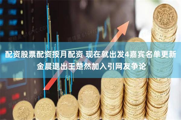 配资股票配资按月配资 现在就出发4嘉宾名单更新 金晨退出王楚然加入引网友争论