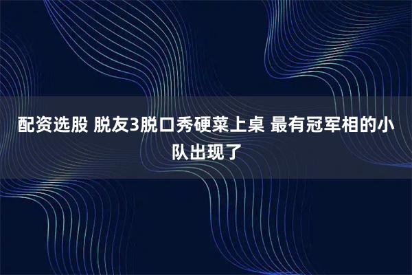 配资选股 脱友3脱口秀硬菜上桌 最有冠军相的小队出现了