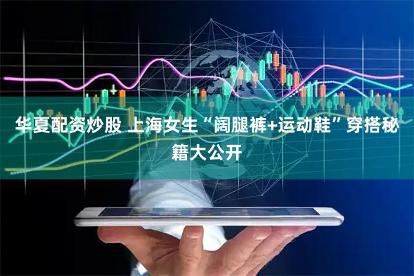 华夏配资炒股 上海女生“阔腿裤+运动鞋”穿搭秘籍大公开