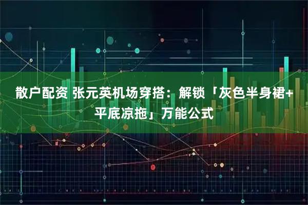 散户配资 张元英机场穿搭：解锁「灰色半身裙+平底凉拖」万能公式