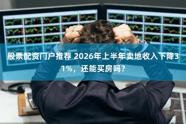 股票配资门户推荐 2026年上半年卖地收入下降31%，还能买房吗？