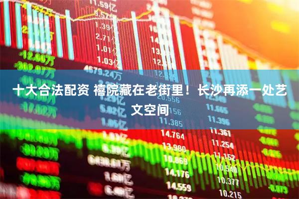 十大合法配资 禧院藏在老街里！长沙再添一处艺文空间