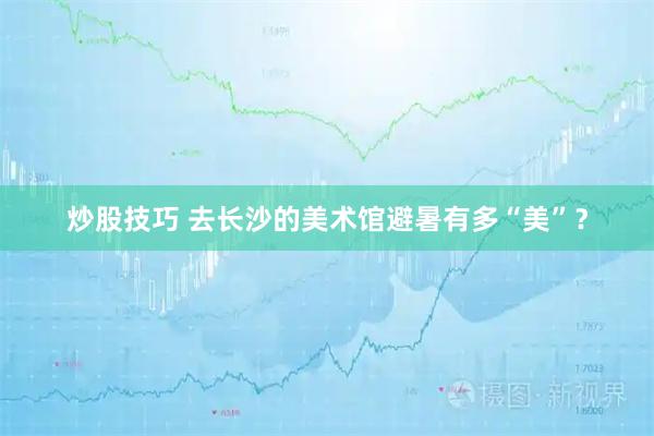 炒股技巧 去长沙的美术馆避暑有多“美”？