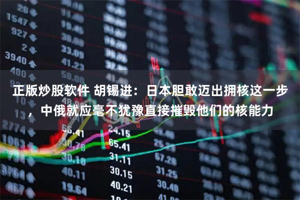 正版炒股软件 胡锡进：日本胆敢迈出拥核这一步，中俄就应毫不犹豫直接摧毁他们的核能力
