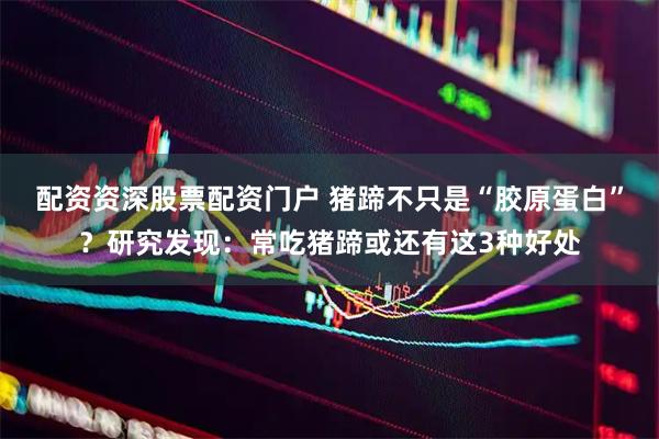 配资资深股票配资门户 猪蹄不只是“胶原蛋白”？研究发现：常吃猪蹄或还有这3种好处
