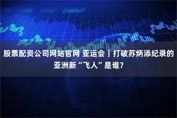 股票配资公司网站官网 亚运会｜打破苏炳添纪录的亚洲新“飞人”是谁？