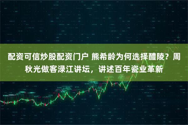 配资可信炒股配资门户 熊希龄为何选择醴陵？周秋光做客渌江讲坛，讲述百年瓷业革新
