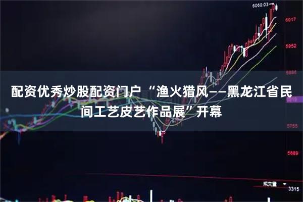 配资优秀炒股配资门户 “渔火猎风——黑龙江省民间工艺皮艺作品展”开幕