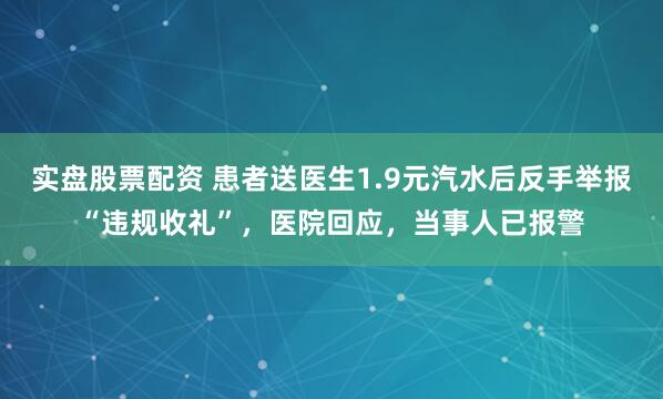实盘股票配资 患者送医生1.9元汽水后反手举报“违规收礼”，医院回应，当事人已报警