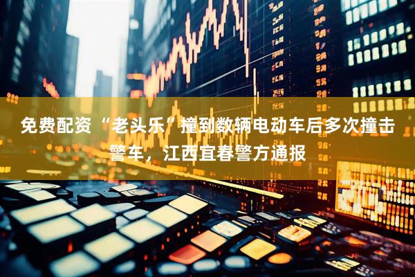 免费配资 “老头乐”撞到数辆电动车后多次撞击警车，江西宜春警方通报
