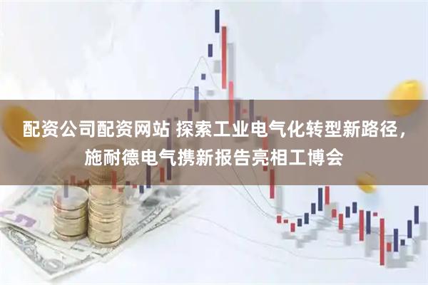配资公司配资网站 探索工业电气化转型新路径，施耐德电气携新报告亮相工博会